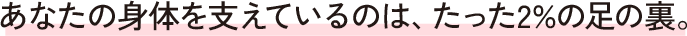 あなたの身体を支えているのは、たった2%の足の裏。