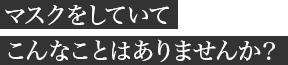 マスクをしていてこんなことはありませんか?