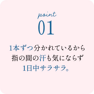 point01 1本ずつ分かれているから指の間の汗も気にならず1日中サラサラ。