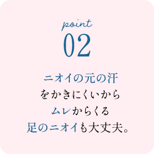 point02 ニオイの元の汗をかきにくいからムレからくる足のニオイも大丈夫。