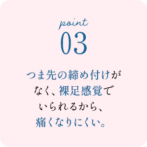 point03 つま先の締め付けがなく、裸足感覚でいられるから、痛くなりにくい。