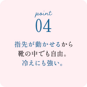 point04 指先が動かせるから靴の中でも自由。冷えにも強い。