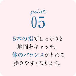 point05 5本の指でしっかりと地面をキャッチ。体のバランスがとれて歩きやすくなります。